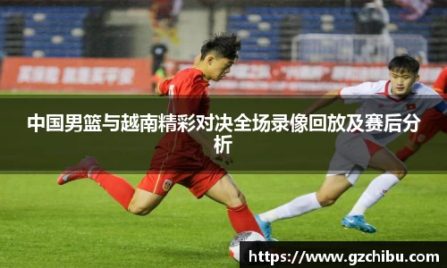 中国男篮与越南精彩对决全场录像回放及赛后分析